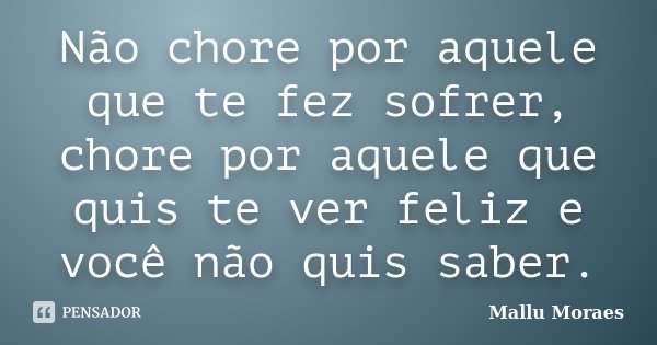 Não chore por aquele que te fez sofrer, chore por aquele que quis te ver feliz e você não quis saber.... Frase de Mallu Moraes.