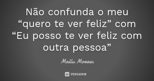 Não confunda o meu “quero te ver feliz” com “Eu posso te ver feliz com outra pessoa”... Frase de Mallu Moraes.