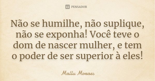 Não se humilhe, não suplique, não se exponha! Você teve o dom de nascer mulher, e tem o poder de ser superior à eles!... Frase de Mallu Moraes.