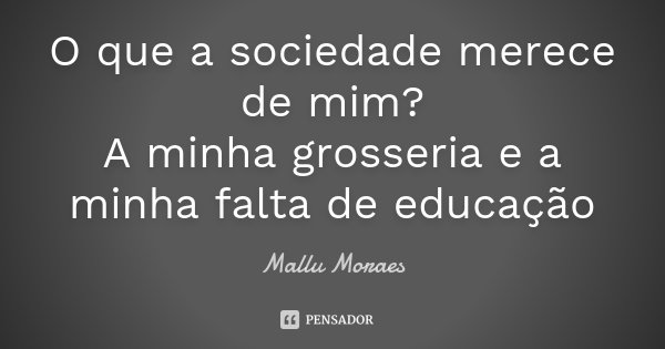O que a sociedade merece de mim? A minha grosseria e a minha falta de educação... Frase de Mallu Moraes.
