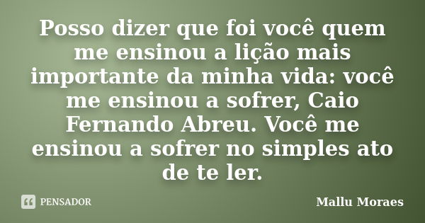 Posso dizer que foi você quem me ensinou a lição mais importante da minha vida: você me ensinou a sofrer, Caio Fernando Abreu. Você me ensinou a sofrer no simpl... Frase de Mallu Moraes.