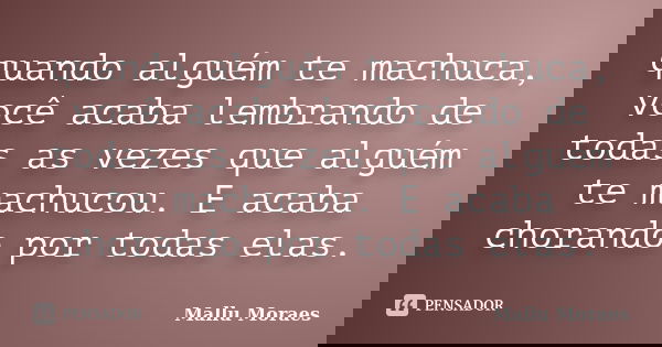 quando alguém te machuca, você acaba lembrando de todas as vezes que alguém te machucou. E acaba chorando por todas elas.... Frase de Mallu Moraes.