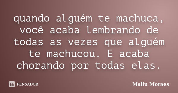 quando alguém te machuca, você acaba lembrando de todas as vezes que alguém te machucou. E acaba chorando por todas elas.... Frase de Mallu Moraes.