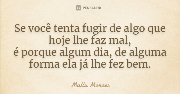 Se você tenta fugir de algo que hoje lhe faz mal, é porque algum dia, de alguma forma ela já lhe fez bem.... Frase de Mallu Moraes.