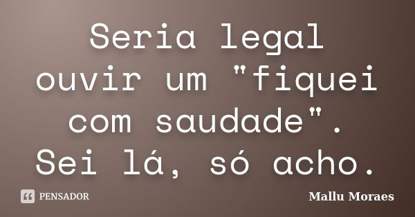 Seria legal ouvir um "fiquei com saudade". Sei lá, só acho.... Frase de Mallu Moraes.