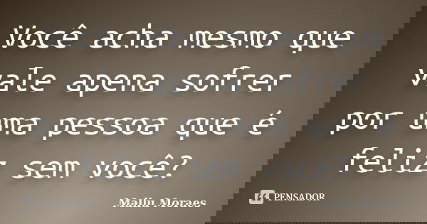 Você acha mesmo que vale apena sofrer por uma pessoa que é feliz sem você?... Frase de Mallu Moraes.