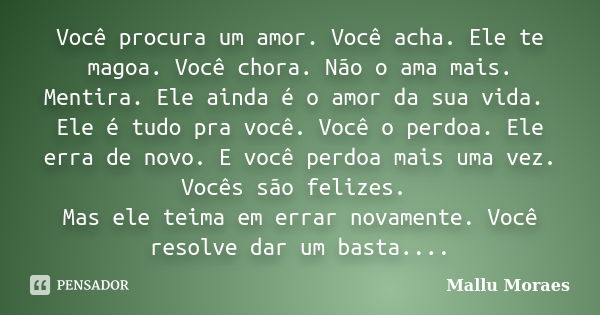 Você procura um amor. Você acha. Ele te magoa. Você chora. Não o ama mais. Mentira. Ele ainda é o amor da sua vida. Ele é tudo pra você. Você o perdoa. Ele erra... Frase de Mallu Moraes.