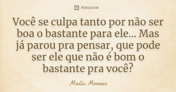 Você se culpa tanto por não ser boa o bastante para ele… Mas já parou pra pensar, que pode ser ele que não é bom o bastante pra você?... Frase de Mallu Moraes.