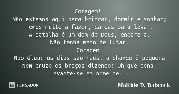 Coragem! Não estamos aqui para brincar, dormir e sonhar; Temos muito a fazer, cargas para levar. A batalha é um dom de Deus, encare-a. Não tenha medo de lutar. ... Frase de Maltbie D. Babcock.