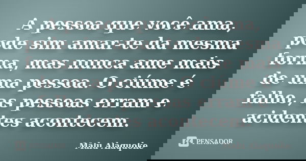A pessoa que você ama, pode sim amar-te da mesma forma, mas nunca ame mais de uma pessoa. O ciúme é falho, as pessoas erram e acidentes acontecem.... Frase de Malu Alaquoke.