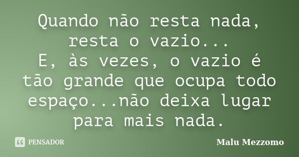 Quando não resta nada, resta o vazio... E, às vezes, o vazio é tão grande que ocupa todo espaço...não deixa lugar para mais nada.... Frase de Malu Mezzomo.