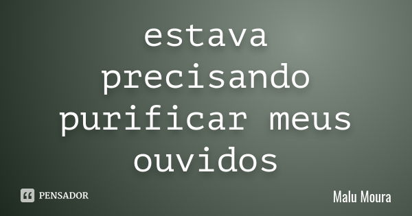 estava precisando purificar meus ouvidos... Frase de Malu Moura.