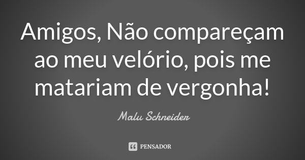 Amigos, Não compareçam ao meu velório, pois me matariam de vergonha!... Frase de Malu Schneider.