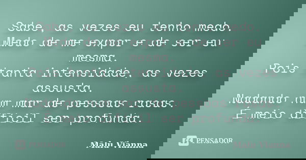 Sabe, as vezes eu tenho medo. Medo de me expor e de ser eu mesma. Pois tanta intensidade, as vezes assusta. Nadando num mar de pessoas rasas. É meio difícil ser... Frase de Malu Vianna.