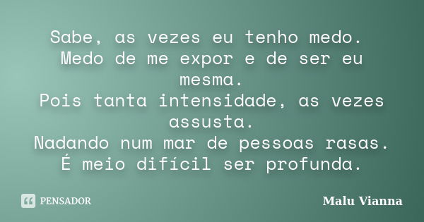 Sabe, as vezes eu tenho medo. Medo de me expor e de ser eu mesma. Pois tanta intensidade, as vezes assusta. Nadando num mar de pessoas rasas. É meio difícil ser... Frase de Malu Vianna.