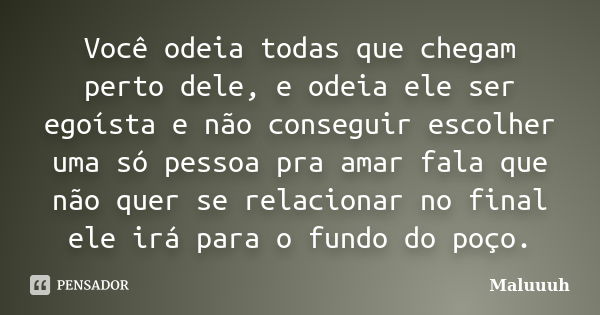 Você odeia todas que chegam perto dele, e odeia ele ser egoísta e não conseguir escolher uma só pessoa pra amar fala que não quer se relacionar no final ele irá... Frase de Maluuuh.