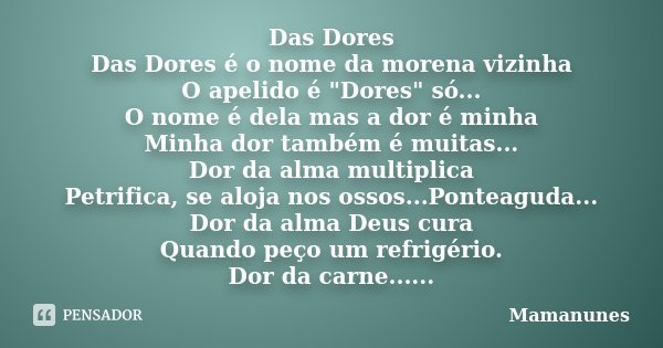 Das Dores Das Dores é o nome da morena vizinha O apelido é "Dores" só... O nome é dela mas a dor é minha Minha dor também é muitas... Dor da alma mult... Frase de Mamanunes.