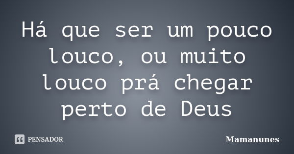 Há que ser um pouco louco, ou muito louco prá chegar perto de Deus... Frase de Mamanunes.