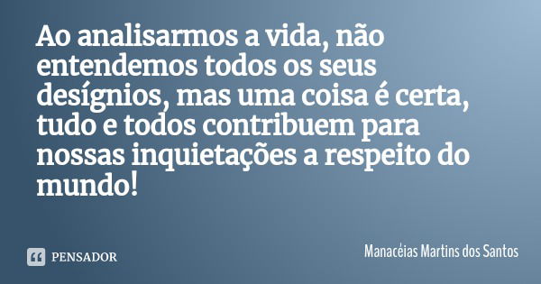 Ao analisarmos a vida, não entendemos todos os seus desígnios, mas uma coisa é certa, tudo e todos contribuem para nossas inquietações a respeito do mundo!... Frase de Manacéias Martins dos Santos.