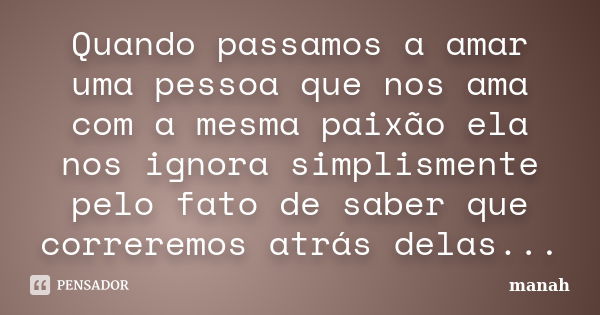 Quando passamos a amar uma pessoa que nos ama com a mesma paixão ela nos ignora simplismente pelo fato de saber que correremos atrás delas...... Frase de manah.