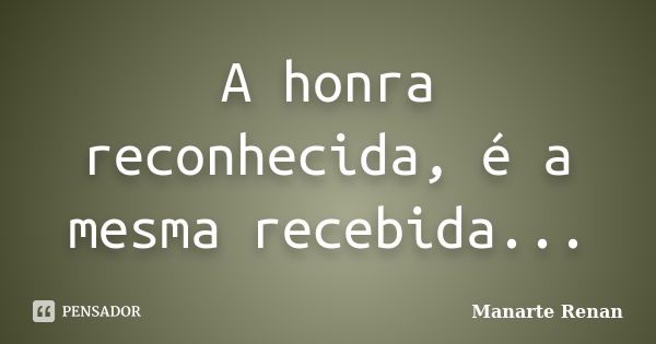 A honra reconhecida, é a mesma recebida...... Frase de Manarte Renan.