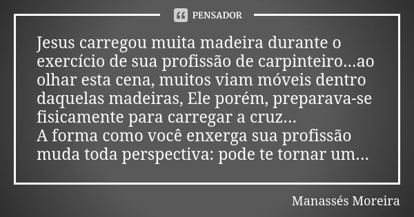 Jesus carregou muita madeira durante o exercício de sua profissão de carpinteiro...ao olhar esta cena, muitos viam móveis dentro daquelas madeiras, Ele porém, p... Frase de Manassés Moreira.