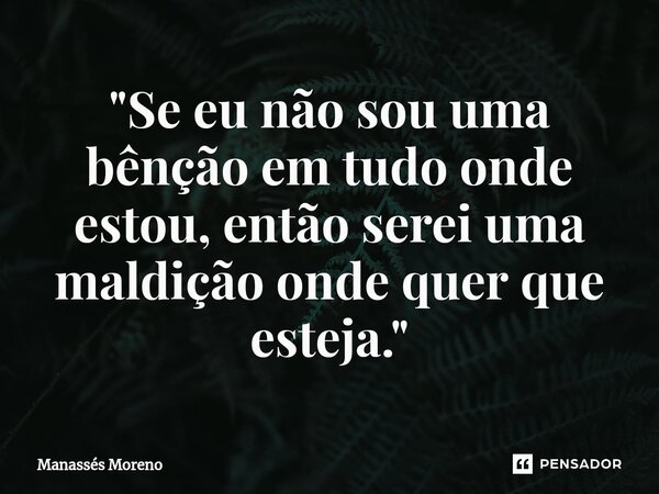 ⁠"Se eu não sou uma bênção em tudo onde estou, então serei uma maldição onde quer que esteja."... Frase de Manassès moreno.