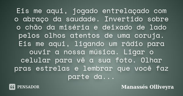 Eis me aqui, jogado entrelaçado com o abraço da saudade. Invertido sobre o chão da miséria e deixado de lado pelos olhos atentos de uma coruja. Eis me aqui, lig... Frase de Manassés Olliveyra.