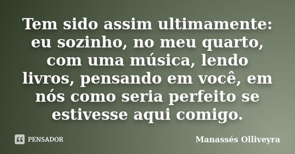 Tem sido assim ultimamente: eu sozinho, no meu quarto, com uma música, lendo livros, pensando em você, em nós como seria perfeito se estivesse aqui comigo.... Frase de Manassés Olliveyra..