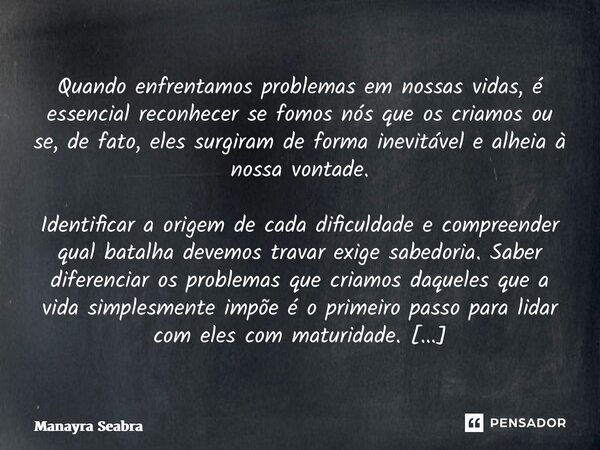 Quando enfrentamos problemas em nossas vidas, é essencial reconhecer se fomos nós que os criamos ou se, de fato, eles surgiram de forma inevitável e alheia à n... Frase de Manayra Seabra.