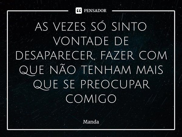 ⁠as vezes só sinto vontade de desaparecer, fazer com que não tenham mais que se preocupar comigo... Frase de Manda.