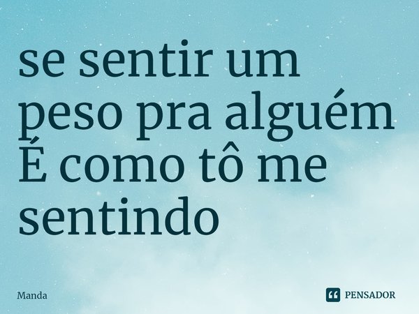 ⁠se sentir um peso pra alguém
É como tô me sentindo... Frase de Manda.