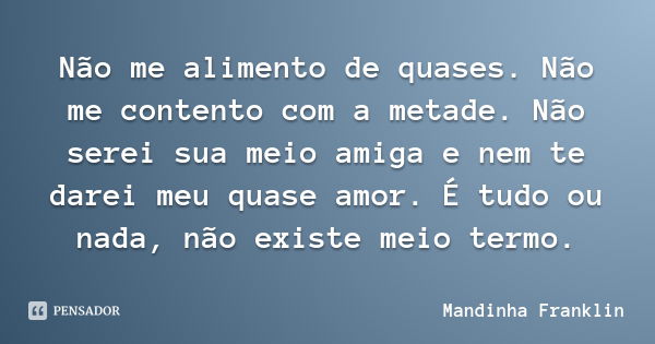 Não me alimento de quases. Não me contento com a metade. Não serei sua meio amiga e nem te darei meu quase amor. É tudo ou nada, não existe meio termo.... Frase de Mandinha Franklin.