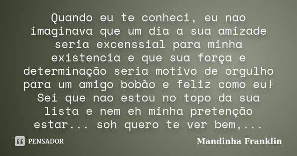 Quando eu te conheci, eu nao imaginava que um dia a sua amizade seria excenssial para minha existencia e que sua força e determinação seria motivo de orgulho pa... Frase de Mandinha Franklin.