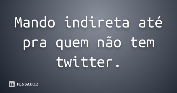 Mando indireta até pra quem não tem twitter.