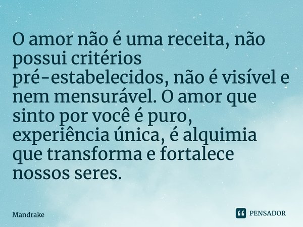 ⁠O amor não é uma receita, não possui critérios pré-estabelecidos, não é visível e nem mensurável. O amor que sinto por você é puro, experiência única, é alquim... Frase de Mandrake.