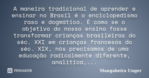 A maneira tradicional de aprender e ensinar no Brasil é o enciclopedismo raso e dogmático. É como se o objetivo do nosso ensino fosse transformar crianças brasi... Frase de Mangabeira Unger.
