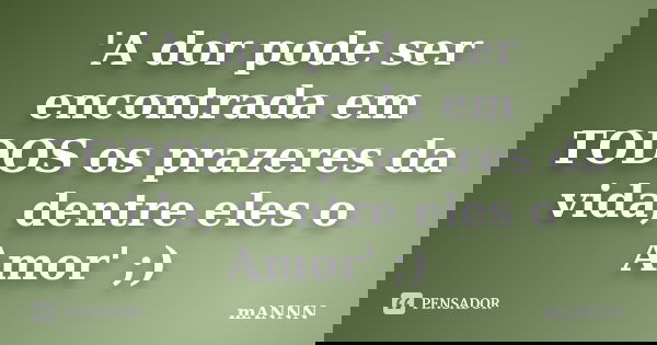 'A dor pode ser encontrada em TODOS os prazeres da vida, dentre eles o Amor' ;)... Frase de mANNN.