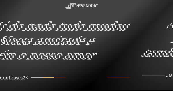 Aí do nada tudo mudou Nossa amizade e também o nosso amor... Frase de MannuFrases23.