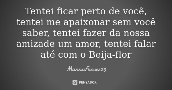 Tentei ficar perto de você, tentei me apaixonar sem você saber, tentei fazer da nossa amizade um amor, tentei falar até com o Beija-flor... Frase de MannuFrases23.