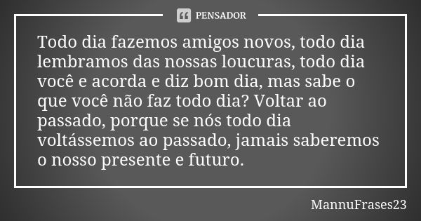 Todo dia fazemos amigos novos, todo dia lembramos das nossas loucuras, todo dia você e acorda e diz bom dia, mas sabe o que você não faz todo dia? Voltar ao pas... Frase de MannuFrases23.