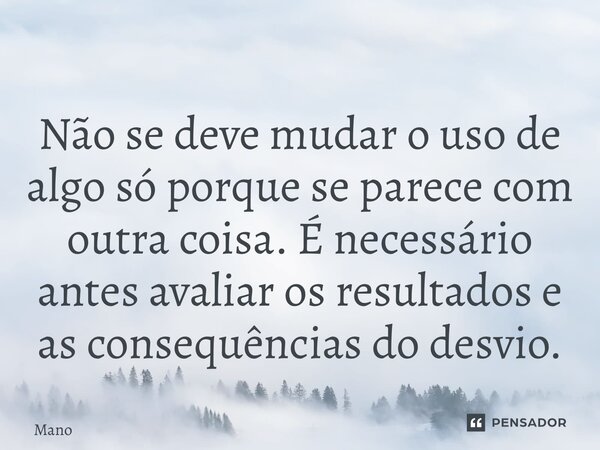 ⁠Não se deve mudar o uso de algo só porque se parece com outra coisa. É necessário antes avaliar os resultados e as consequências do desvio.... Frase de maNO.