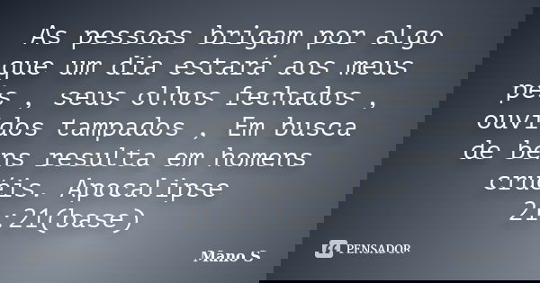 As pessoas brigam por algo que um dia estará aos meus pés , seus olhos fechados , ouvidos tampados , Em busca de bens resulta em homens cruéis. Apocalipse 21:21... Frase de Mano S.