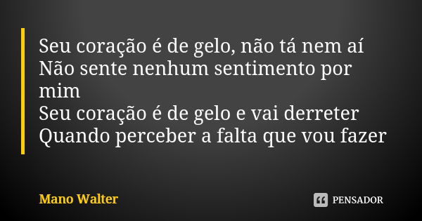 Seu coração é de gelo, não tá nem aí Não sente nenhum sentimento por mim Seu coração é de gelo e vai derreter Quando perceber a falta que vou fazer... Frase de Mano Walter.