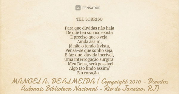 TEU SORRISO Para que dúvidas não haja De que teu sorriso exista É preciso que o veja, Ainda assim, Já não o tendo à vista, Pensa-se que sonho seja, E faz que, d... Frase de MANOEL A. DE ALMEIDA ( Copyright 2010 - Direitos Autorais Biblioteca Nacional - Rio de Janeiro, RJ).