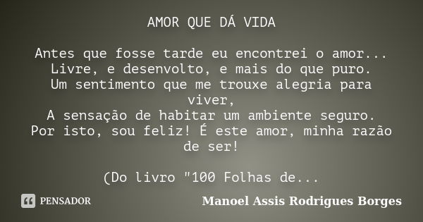 AMOR QUE DÁ VIDA Antes que fosse tarde eu encontrei o amor... Livre, e desenvolto, e mais do que puro. Um sentimento que me trouxe alegria para viver, A sensaçã... Frase de Manoel Assis Rodrigues Borges.