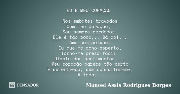 EU E MEU CORAÇÃO Nos embates travados Com meu coração, Sou sempre perdedor. Ele é tão bobo... Dá dó!... Ama com paixão. Eu que me acho esperto, Torno-me presa f... Frase de Manoel Assis Rodrigues Borges.