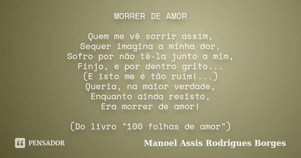 MORRER DE AMOR Quem me vê sorrir assim, Sequer imagina a minha dor. Sofro por não tê-la junto a mim, Finjo, e por dentro grito... (E isto me é tão ruim!...) Que... Frase de Manoel Assis Rodrigues Borges.