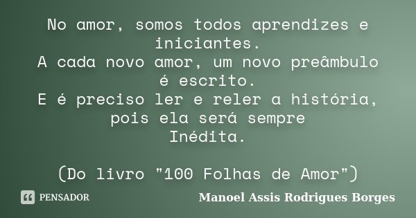 No amor, somos todos aprendizes e iniciantes. A cada novo amor, um novo preâmbulo é escrito. E é preciso ler e reler a história, pois ela será sempre Inédita. (... Frase de Manoel Assis Rodrigues Borges.