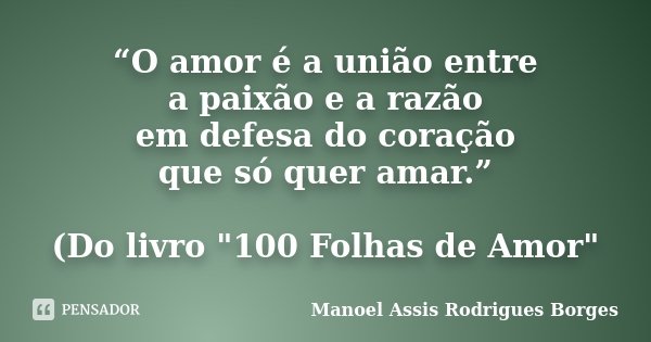 “O amor é a união entre a paixão e a razão em defesa do coração que só quer amar.” (Do livro "100 Folhas de Amor"... Frase de Manoel Assis Rodrigues Borges.